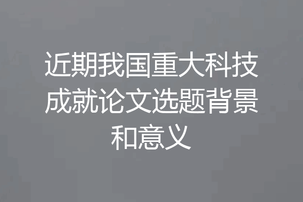 近期我国重大科技成就论文选题背景和意义