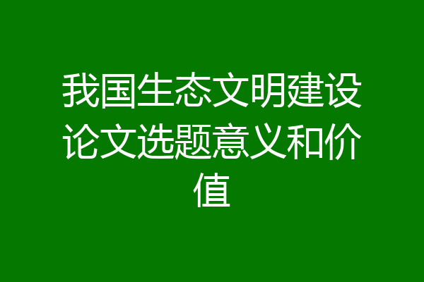 我国生态文明建设论文选题意义和价值