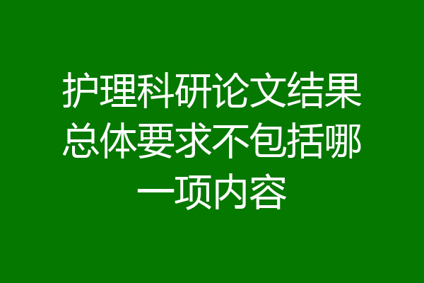 护理科研论文结果总体要求不包括哪一项内容