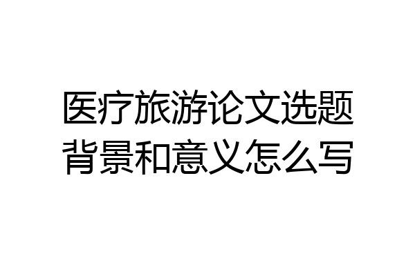 医疗旅游论文选题背景和意义怎么写