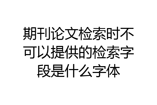 期刊论文检索时不可以提供的检索字段是什么字体