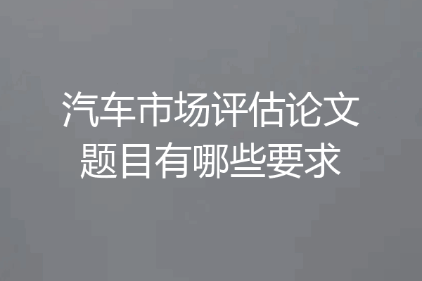 汽车市场评估论文题目有哪些要求