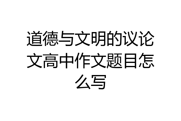 道德与文明的议论文高中作文题目怎么写