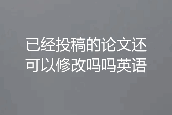 已经投稿的论文还可以修改吗吗英语