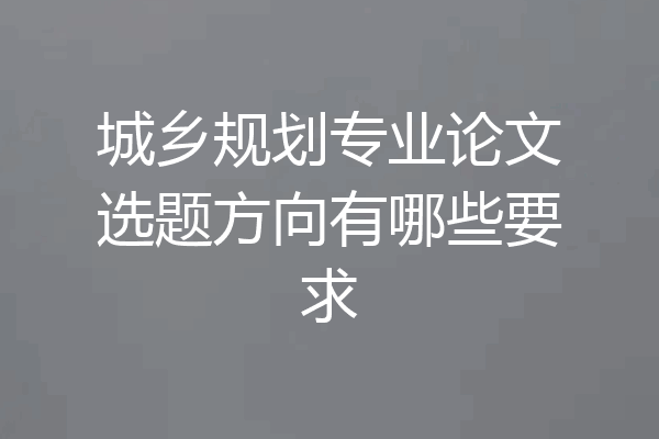 城乡规划专业论文选题方向有哪些要求