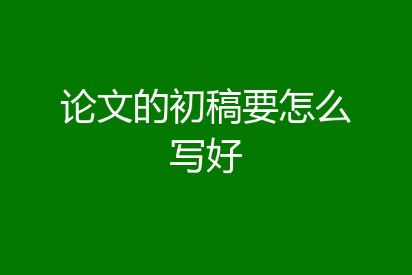论文的初稿要怎么写好