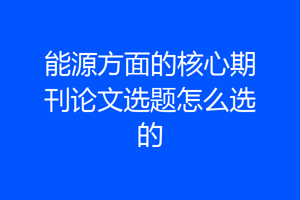 能源方面的核心期刊论文选题怎么选的