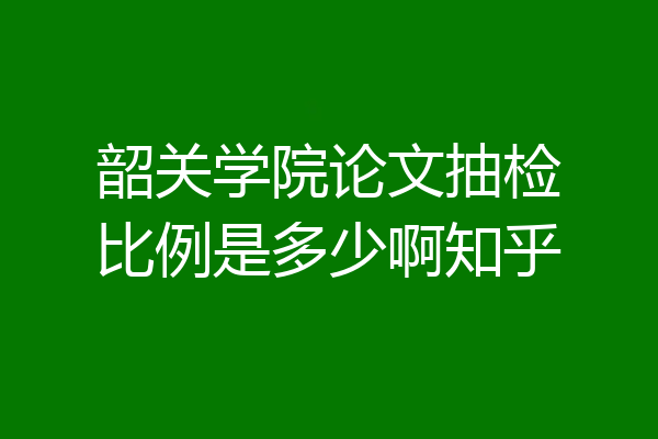 韶关学院论文抽检比例是多少啊知乎