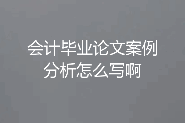 会计毕业论文案例分析怎么写啊