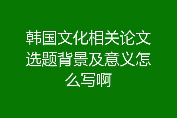韩国文化相关论文选题背景及意义怎么写啊