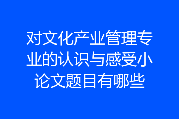 对文化产业管理专业的认识与感受小论文题目有哪些