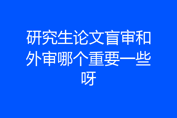 研究生论文盲审和外审哪个重要一些呀