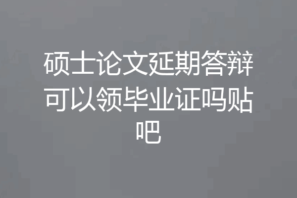 硕士论文延期答辩可以领毕业证吗贴吧