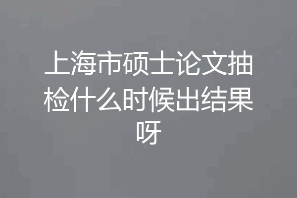 上海市硕士论文抽检什么时候出结果呀
