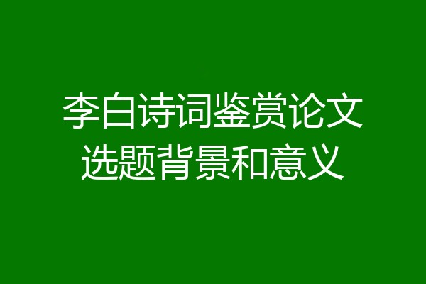 李白诗词鉴赏论文选题背景和意义