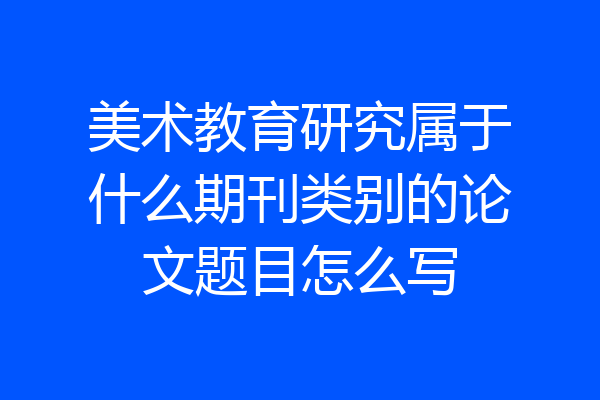 美术教育研究属于什么期刊类别的论文题目怎么写