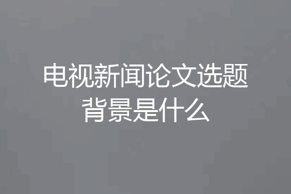 电视新闻论文选题背景是什么