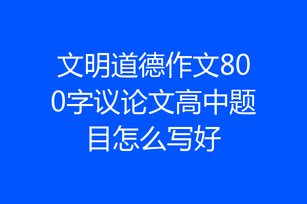文明道德作文800字议论文高中题目怎么写好