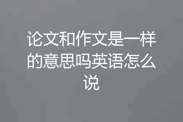 论文和作文是一样的意思吗英语怎么说