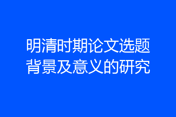 明清时期论文选题背景及意义的研究