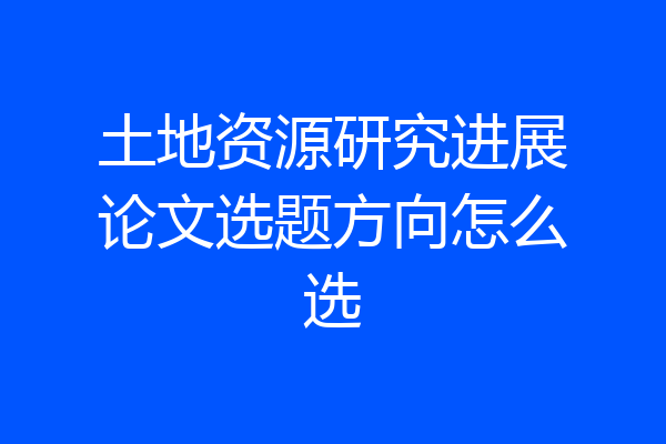 土地资源研究进展论文选题方向怎么选