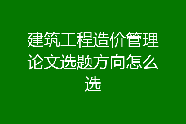 建筑工程造价管理论文选题方向怎么选
