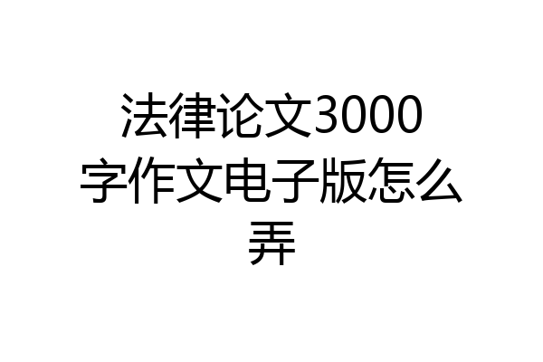 法律论文3000字作文电子版怎么弄