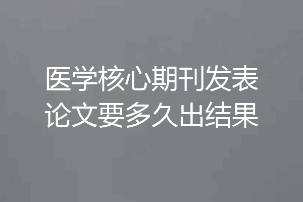 医学核心期刊发表论文要多久出结果
