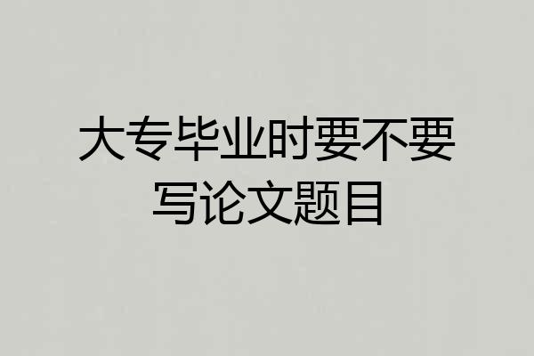 大专毕业时要不要写论文题目