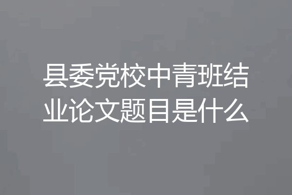 县委党校中青班结业论文题目是什么