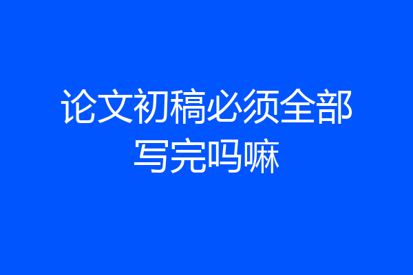 论文初稿必须全部写完吗嘛