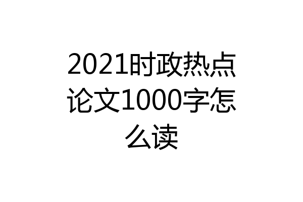 2021时政热点论文1000字怎么读