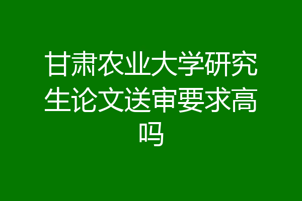 甘肃农业大学研究生论文送审要求高吗