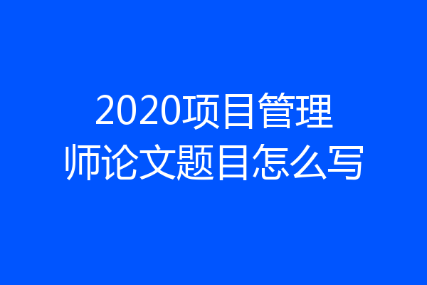 2020项目管理师论文题目怎么写