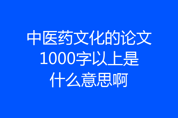 中医药文化的论文1000字以上是什么意思啊