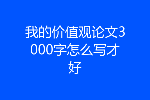 我的价值观论文3000字怎么写才好