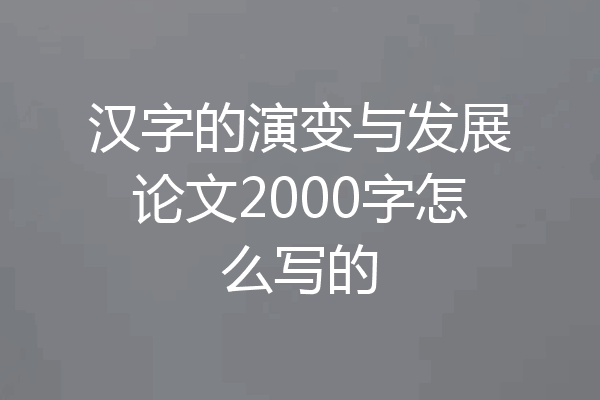 汉字的演变与发展论文2000字怎么写的