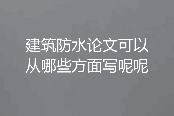 建筑防水论文可以从哪些方面写呢呢