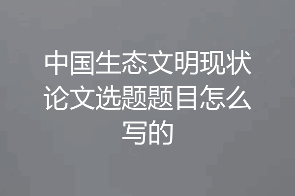 中国生态文明现状论文选题题目怎么写的