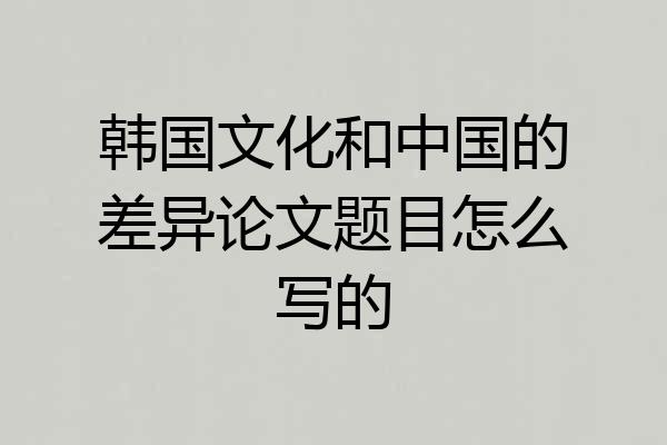 韩国文化和中国的差异论文题目怎么写的