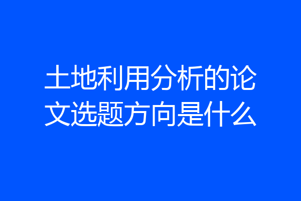土地利用分析的论文选题方向是什么