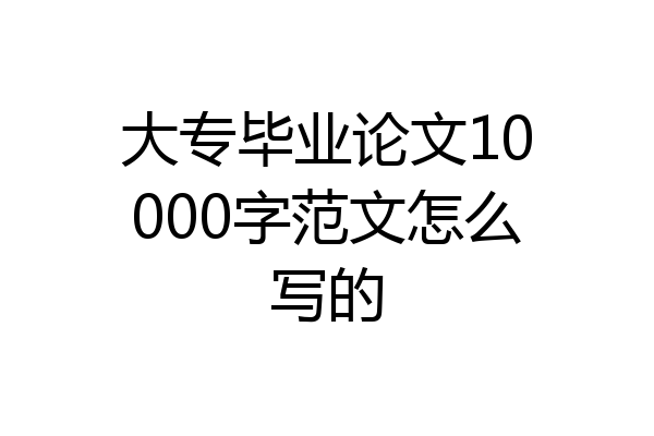 大专毕业论文10000字范文怎么写的