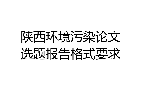 陕西环境污染论文选题报告格式要求