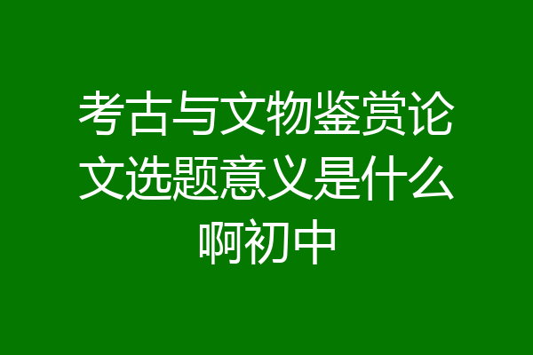 考古与文物鉴赏论文选题意义是什么啊初中
