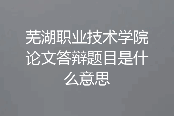 芜湖职业技术学院论文答辩题目是什么意思