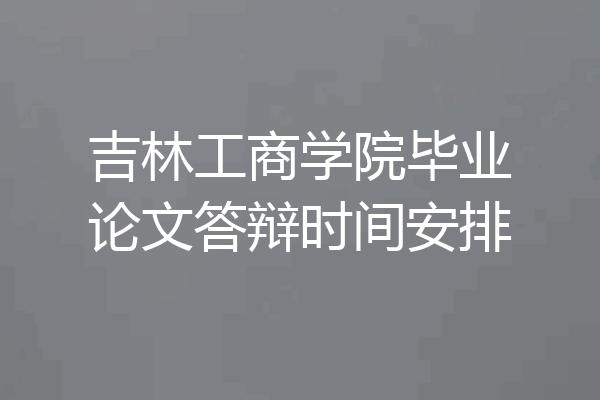 吉林工商学院毕业论文答辩时间安排