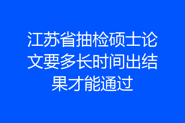 江苏省抽检硕士论文要多长时间出结果才能通过