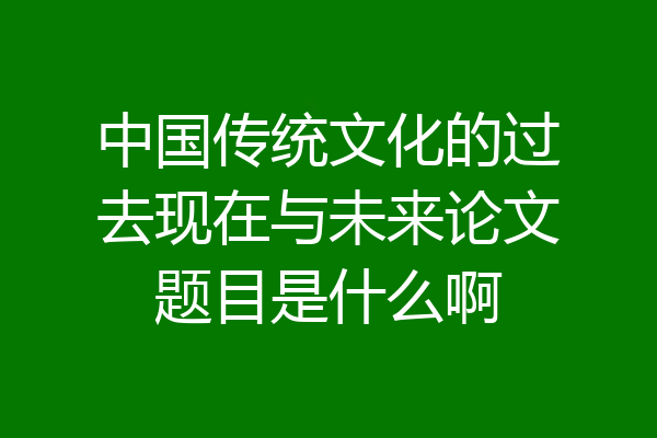 中国传统文化的过去现在与未来论文题目是什么啊