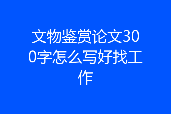 文物鉴赏论文300字怎么写好找工作