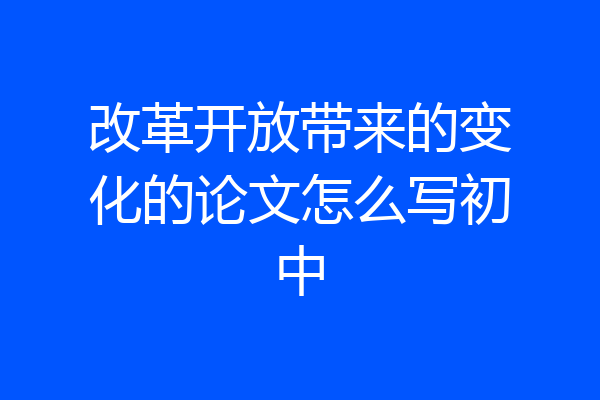 改革开放带来的变化的论文怎么写初中